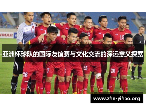亚洲杯球队的国际友谊赛与文化交流的深远意义探索