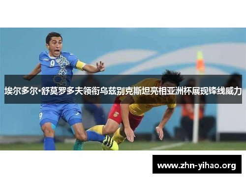 埃尔多尔·舒莫罗多夫领衔乌兹别克斯坦亮相亚洲杯展现锋线威力