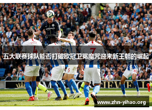 五大联赛球队能否打破欧冠卫冕魔咒迎来新王朝的崛起