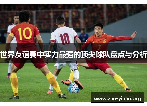 世界友谊赛中实力最强的顶尖球队盘点与分析 世界友谊赛中实力最强的顶尖球队盘点与分析