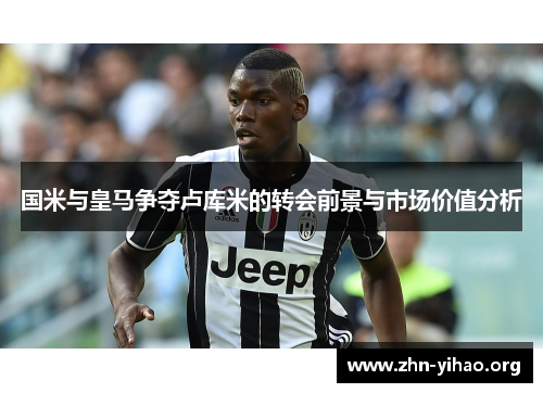 国米与皇马争夺卢库米的转会前景与市场价值分析