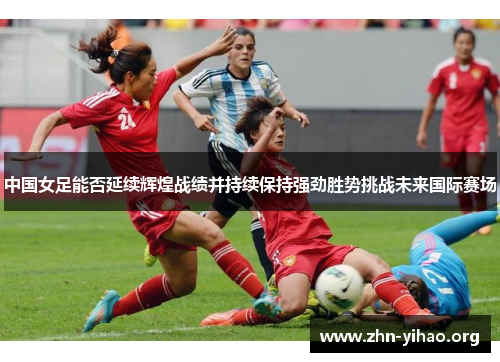 中国女足能否延续辉煌战绩并持续保持强劲胜势挑战未来国际赛场