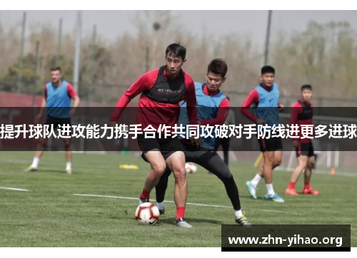 提升球队进攻能力携手合作共同攻破对手防线进更多进球 提升球队进攻能力携手合作共同攻破对手防线进更多进球