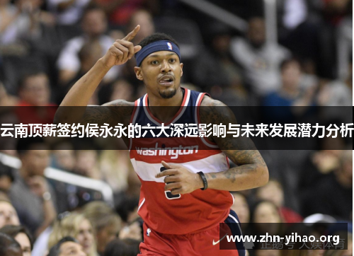 云南顶薪签约侯永永的六大深远影响与未来发展潜力分析 云南顶薪签约侯永永的六大深远影响与未来发展潜力分析
