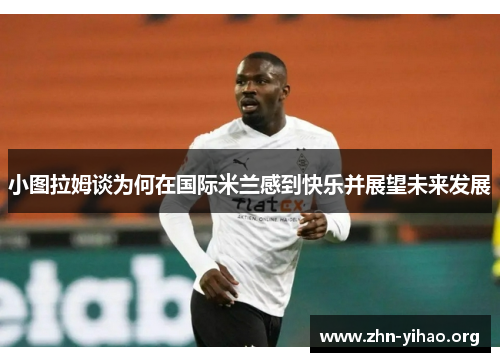 小图拉姆谈为何在国际米兰感到快乐并展望未来发展
