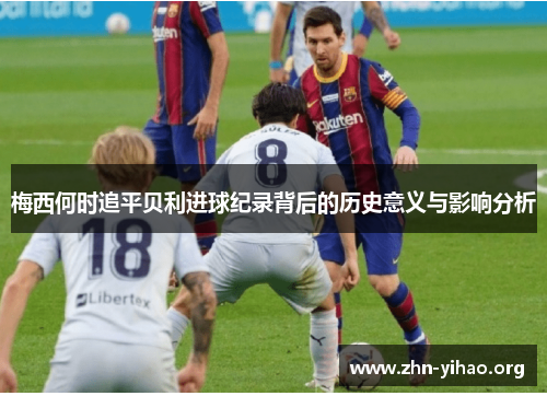 梅西何时追平贝利进球纪录背后的历史意义与影响分析 梅西何时追平贝利进球纪录背后的历史意义与影响分析