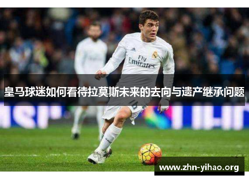 皇马球迷如何看待拉莫斯未来的去向与遗产继承问题