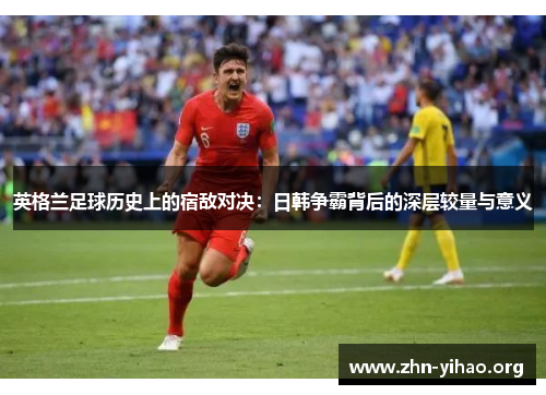 英格兰足球历史上的宿敌对决:日韩争霸背后的深层较量与意义 英格兰足球历史上的宿敌对决:日韩争霸背后的深层较量与意义
