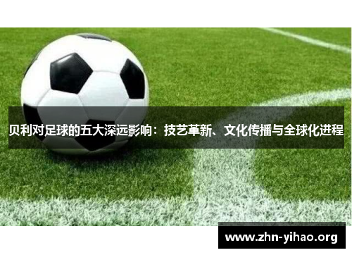 贝利对足球的五大深远影响：技艺革新、文化传播与全球化进程