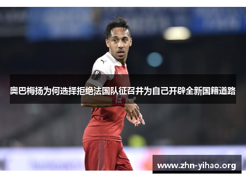 奥巴梅扬为何选择拒绝法国队征召并为自己开辟全新国籍道路